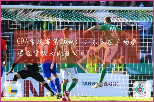 CBA常规赛第26轮：广东队在主场遭遇辽宁队大比分失利