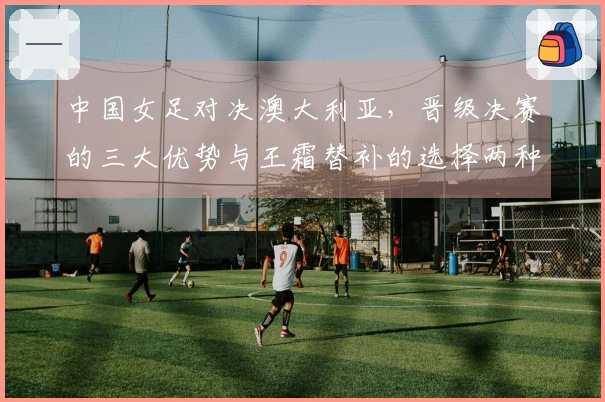 中国女足对决澳大利亚，晋级决赛的三大优势与王霜替补的选择两种方案