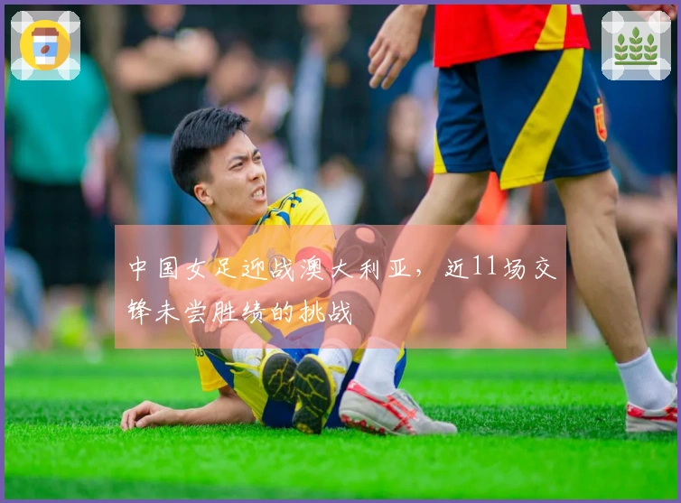 中国女足迎战澳大利亚，近11场交锋未尝胜绩的挑战