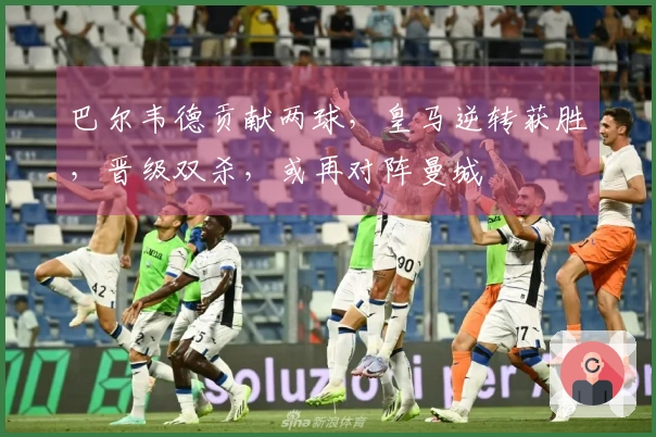 巴尔韦德贡献两球，皇马逆转获胜，晋级双杀，或再对阵曼城