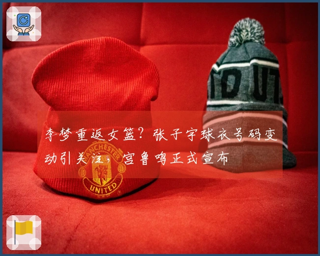 李梦重返女篮？张子宇球衣号码变动引关注，宫鲁鸣正式宣布