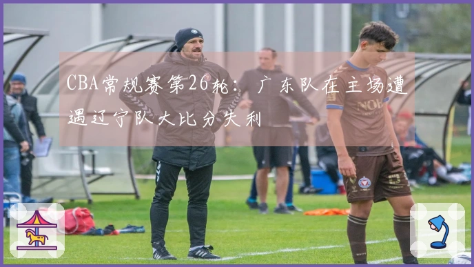 CBA常规赛第26轮：广东队在主场遭遇辽宁队大比分失利