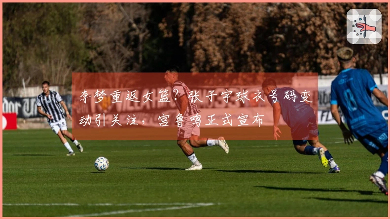 李梦重返女篮？张子宇球衣号码变动引关注，宫鲁鸣正式宣布