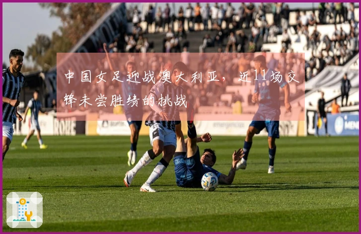 中国女足迎战澳大利亚，近11场交锋未尝胜绩的挑战