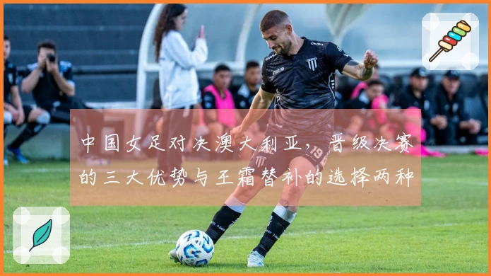 中国女足对决澳大利亚，晋级决赛的三大优势与王霜替补的选择两种方案